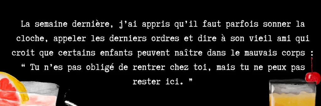 La semaine dernière, j'ai appris qu'il faut parfois sonner la cloche, appeler les derniers ordres et dire à son vieil ami qui croit que certains enfants peuvent naître dans le mauvais corps : " Tu n'es pas obligé de rentrer chez toi, mais tu ne peux pas rester ici.