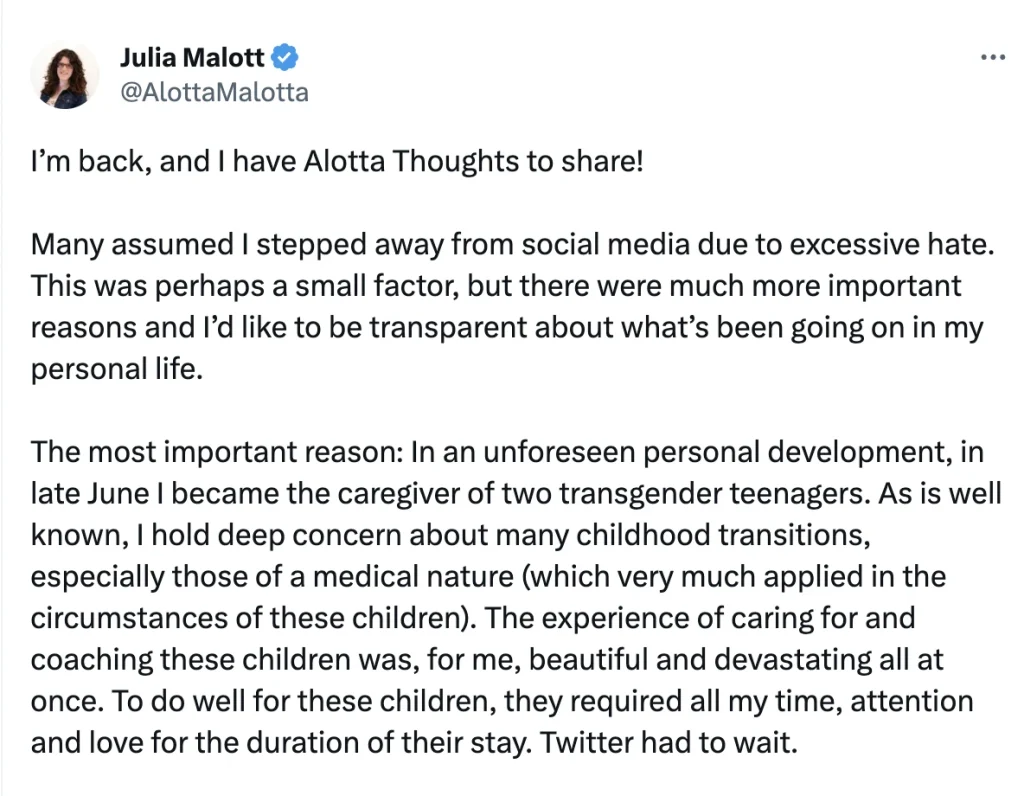 Julia Malott ✓ @AlottaMalotta
I'm back, and I have Alotta Thoughts to share!
Many assumed I stepped away from social media due to excessive hate. This was perhaps a small factor, but there were much more important reasons and I'd like to be transparent about what's been going on in my personal life.
The most important reason: In an unforeseen personal development, in late June I became the caregiver of two transgender teenagers. As is well known, I hold deep concern about many childhood transitions, especially those of a medical nature (which very much applied in the circumstances of these children). The experience of caring for and coaching these children was, for me, beautiful and devastating all at once. To do well for these children, they required all my time, attention and love for the duration of their stay. Twitter had to wait.