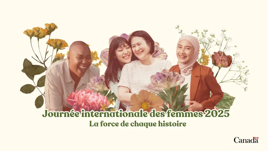 Une image promotionnelle sur fond crème pour la Journée internationale des femmes, composée d'un collage de quatre portraits découpés entourés de fleurs pressées/séchées (soucis, fleurs violettes, dahlias roses, cosmos orange, gypsophile et une rose fanée) dans un style scrapbooking. De gauche à droite : une personne avec une coupe courte dégradée et une mâchoire anguleuse marquée, portant une chemise blanche boutonnée, riant aux éclats; une jeune femme aux longs cheveux bruns raides et à la frange, vêtue d'un haut blanc, souriante, la tête posée affectueusement sur l'épaule de la femme suivante; une femme plus âgée aux cheveux courts foncés, portant un chandail tricoté de couleur crème, souriant chaleureusement avec son bras autour de la jeune femme; et une jeune femme portant un hijab rose pâle et un blazer orange rouille par-dessus un haut blanc, souriante, une main sur la hanche. Un texte en serif vert gras en dessous indique « Journée internationale des femmes 2025 » avec un texte plus petit en dessous : « La force de chaque histoire. » Le mot-symbole Canada et le logo du drapeau apparaissent dans le coin inférieur droit.