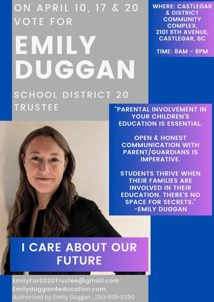 TRT World's Gender Wars in Canada: Emily Duggan school board trustee campaign poster
The post has the following text, along with a picture of Emily Duggan smiling softely:
ON APRIL 10, 17 & 20 VOTE FOR EMILY DUGGAN — SCHOOL DISTRICT 20 TRUSTEE
WHERE: Castlegar & District Community Complex, 2101 6th Avenue, Castlegar, BC
TIME: 8AM – 8PM
"Parental involvement in your children's education is essential. Open & honest communication with parent/guardians is imperative. Students thrive when their families are involved in their education. There's no space for secrets." –Emily Duggan
I CARE ABOUT OUR FUTURE