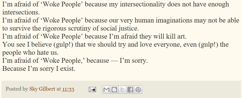 A screenshot of blog post body text on a cream/beige background. The text reads: "I'm afraid of 'Woke People' because my intersectionality does not have enough intersections. I'm afraid of 'Woke People' because our very human imaginations may not be able to survive the rigorous scrutiny of social justice. I'm afraid of 'Woke People' because I'm afraid they will kill art. You see I believe (gulp!) that we should try and love everyone, even (gulp!) the people who hate us. I'm afraid of 'Woke People,' because — I'm sorry. Because I'm sorry I exist." Below the text, a gray footer bar reads "Posted by Sky Gilbert at 11:33" followed by small icons for email, Blogger, Twitter, Facebook, and Pinterest sharing.