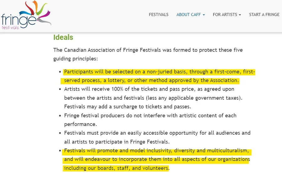 A screenshot of a webpage from a Fringe festivals organization website, with a colorful hand-drawn "fringe festivals" logo in the top left (multicolored splayed lines resembling a hand or firework) and navigation menu items "FESTIVALS," "ABOUT CAFF," "FOR ARTISTS," and "START A FRINGE" in the top right. Below, a green heading reads "Ideals," followed by body text: "The Canadian Association of Fringe Festivals was formed to protect these five guiding principles:" followed by five bullet points. The first bullet, highlighted in yellow, reads: "Participants will be selected on a non-juried basis, through a first-come, first-served process, a lottery, or other method approved by the Association." The second bullet reads: "Artists will receive 100% of the tickets and pass price, as agreed upon between the artists and festivals (less any applicable government taxes). Festivals may add a surcharge to tickets and passes." The third bullet reads: "Fringe festival producers do not interfere with artistic content of each performance." The fourth bullet reads: "Festivals must provide an easily accessible opportunity for all audiences and all artists to participate in Fringe Festivals." The fifth bullet, highlighted in yellow, reads: "Festivals will promote and model inclusivity, diversity and multiculturalism, and will endeavour to incorporate them into all aspects of our organizations including our boards, staff, and volunteers."