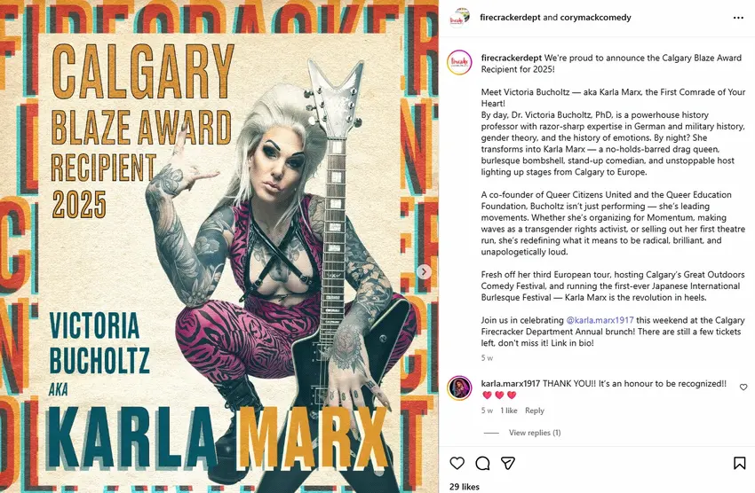 A screenshot of an Instagram post from the account "firecrackerdept" (co-tagged with "corymackcomedy"). The attached image shows a man with platinum blonde slicked-back hair, heavy dark eye makeup, and full-sleeve tattoos, posed crouching while holding an electric guitar shaped with a V-style headstock, wearing a magenta and black tiger/zebra-striped catsuit with a black leather harness across the chest. Overlaid text on the image reads "CALGARY BLAZE AWARD RECIPIENT 2025" in orange block letters at top left, and at the bottom, "VICTORIA BUCHOLTZ AKA KARLA MARX" in teal and orange lettering, with a repeating "FIRECRACKER" wordmark pattern forming a border around the edges. Beside the image, the post caption reads: "We're proud to announce the Calgary Blaze Award Recipient for 2025! Meet Victoria Bucholtz — aka Karla Marx, the First Comrade of Your Heart! By day, Dr. Victoria Bucholtz, PhD, is a powerhouse history professor with razor-sharp expertise in German and military history, gender theory, and the history of emotions. By night? She transforms into Karla Marx — a no-holds-barred drag queen, burlesque bombshell, stand-up comedian, and unstoppable host lighting up stages from Calgary to Europe. A co-founder of Queer Citizens United and the Queer Education Foundation, Bucholtz isn't just performing — she's leading movements. Whether she's organizing for Momentum, making waves as a transgender rights activist, or selling out her first theatre run, she's redefining what it means to be radical, brilliant, and unapologetically loud. Fresh off her third European tour, hosting Calgary's Great Outdoors Comedy Festival, and running the first-ever Japanese International Burlesque Festival — Karla Marx is the revolution in heels. Join us in celebrating @karla.marx1917 this weekend at the Calgary Firecracker Department Annual brunch! There are still a few tickets left, don't miss it! Link in bio!" followed by a timestamp "5w." Below the caption, a reply from "karla.marx1917" reads: "THANK YOU!! It's an honour to be recognized!! ❤️❤️❤️" with "5w · 1 like · Reply" and "View replies (1)" beneath it. The post shows "29 likes" at the bottom.
Note: "Karla Marx" is a man born Matthew Bucholtz, but the account posting uses female pronouns for him.