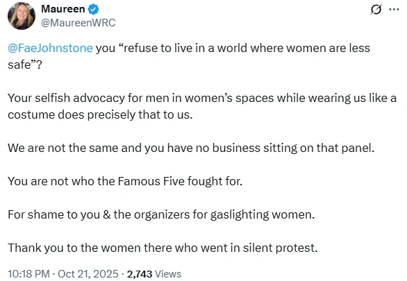 A screenshot of a social media post (X) from a verified account "Maureen" (@MaureenWRC), with a small circular profile photo of a smiling blonde woman. The post reads: "@FaeJohnstone you 'refuse to live in a world where women are less safe'? Your selfish advocacy for men in women's spaces while wearing us like a costume does precisely that to us. We are not the same and you have no business sitting on that panel. You are not who the Famous Five fought for. For shame to you & the organizers for gaslighting women. Thank you to the women there who went in silent protest." The timestamp below reads "10:18 PM · Oct 21, 2025 · 2,743 Views."