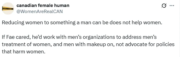 A screenshot of a social media post (X) from an account named "canadian female human" (@WomenAreRealCAN), whose profile icon is a yellow penant that reads "rights for women" over a black stripe in the middle. The post reads: "Reducing women to something a man can be does not help women. If Fae cared, he'd work with men's organizations to address men's treatment of women, and men with makeup on, not advocate for policies that harm women."