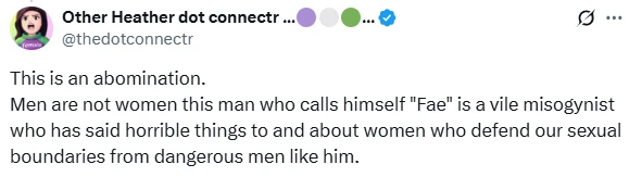 A screenshot of a social media post (X) from a verified account "Other Heather dot connectr..." (@thedotconnectr), with three small colored circle icons (purple, green, blue) next to the name. The post reads: "This is an abomination. Men are not women this man who calls himself 'Fae' is a vile misogynist who has said horrible things to and about women who defend our sexual boundaries from dangerous men like him."