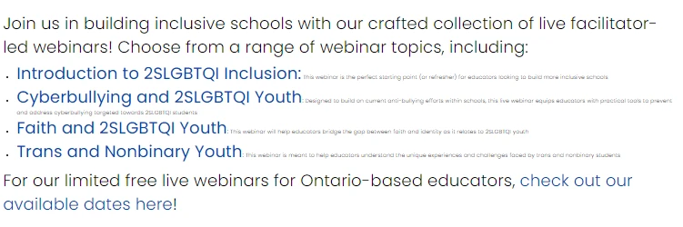 A text graphic on a white background with blue and black text: "Join us in building inclusive schools with our crafted collection of live facilitator-led webinars! Choose from a range of webinar topics, including: • Introduction to 2SLGBTQI Inclusion: [this webinar is the perfect starting point (or refresher) for educators looking to build more inclusive schools] • Cyberbullying and 2SLGBTQI Youth: [designed to build on current anti-bullying efforts within schools, this live webinar equips educators with practical tools to prevent and address cyberbullying targeted towards 2SLGBTQI students] • Faith and 2SLGBTQI Youth: [this webinar will help educators bridge the gap between faith and identity as it relates to 2SLGBTQI youth] • Trans and Nonbinary Youth: [this webinar is meant to help educators understand the unique experiences and challenges faced by trans and nonbinary students]. For our limited free live webinars for Ontario-based educators, check out our available dates here!"