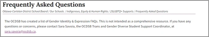 Frequently Asked Questions
Ottawa-Carleton District School Board / Our Schools / Indigenous, Equity & Human Rights / 2SLGBTQ+ Supports / Frequently Asked Questions
The OCDSB has created a list of Gender Identity & Expression FAQs. This is not intended to be a comprehensive resource. If you have any questions or concerns, please contact Sara Savoie, the OCDSB Trans and Gender Diverse Student Support Coordinator, at sara.savoie@ocdsb.ca