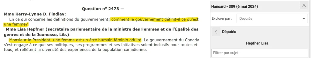 Question nº 2473 —
Mme Kerry-Lynne D. Findlay:
En ce qui concerne les définitions du gouvernement: comment le gouvernement définit-il ce qu'est une femme?
Mme Lisa Hepfner (secrétaire parlementaire de la ministre des Femmes et de l'Égalité des genres et de la Jeunesse, Lib.):
Monsieur le Président, une femme est un être humain féminin adulte. Le gouvernement du Canada s'est engagé à ce que ses politiques, ses programmes et ses initiatives soient inclusifs pour toutes et tous, et reflètent la diversité des expériences de la population canadienne.
Hansard - 309 (6 mai 2024)
Explorer par : Députés
Députés
Hepfner, Lisa
Filtrer par sujet