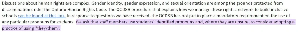 Discussions about human rights are complex. Gender Identity, gender expression, and sexual orientation are among the grounds protected from discrimination under the Ontario Human Rights Code. The OCDSB procedure that explains how we manage these rights and work to build inclusive schools can be found at this link. In response to questions we have received, the OCDSB has not put in place a mandatory requirement on the use of any particular pronouns for students. We ask that staff members use students' identified pronouns and, where they are unsure, to consider adopting a practice of using "they/them".