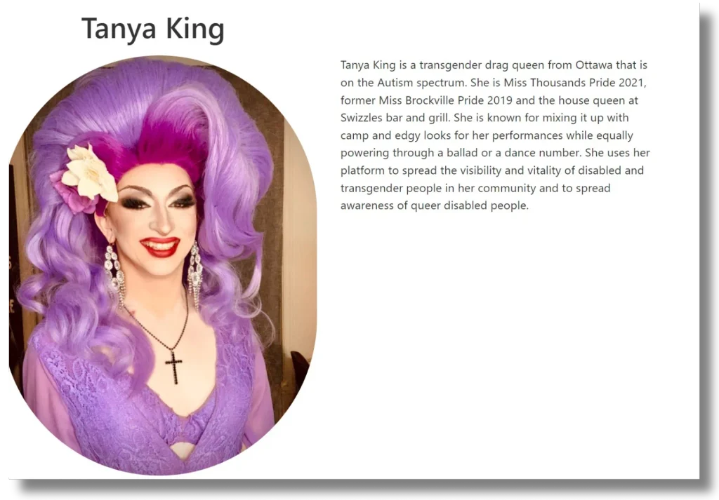 A bio card graphic. Left side: a portrait photo of a man with a large voluminous purple/magenta wig styled with volume at the crown, a white flower tucked into the hair, dramatic eye makeup, red lipstick, dangling rhinestone earrings, and a black cross necklace, wearing a purple lace top. Right side, under the heading "Tanya King": "Tanya King is a transgender drag queen from Ottawa that is on the Autism spectrum. She is Miss Thousands Islands Pride 2021, former Miss Brockville Pride 2019 and the house queen at Swizzles bar and grill. She is known for mixing it up with camp and edgy looks for her performances while equally powering through a ballad or a dance number. She uses her platform to spread the visibility and vitality of disabled and transgender people in her community and to spread awareness of queer disabled people."
Note: Tanya King is male, but uses female pronouns in reference to himself in this bio.