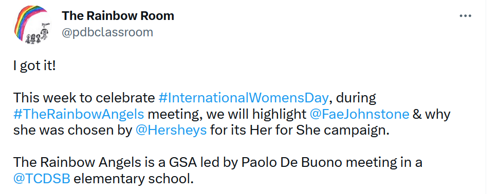 A tweet from "The Rainbow Room" (@pdbclassroom), whose profile icon shows a rainbow arching over stick-figure illustrations of a family. Full text: "I got it! This week to celebrate #InternationalWomensDay, during #TheRainbowAngels meeting, we will highlight @FaeJohnstone & why she was chosen by @Hersheys for its Her for She campaign. The Rainbow Angels is a GSA led by Paolo De Buono meeting in a @TCDSB elementary school."
Note: Fae is a man, but the tweet uses female pronouns for him.