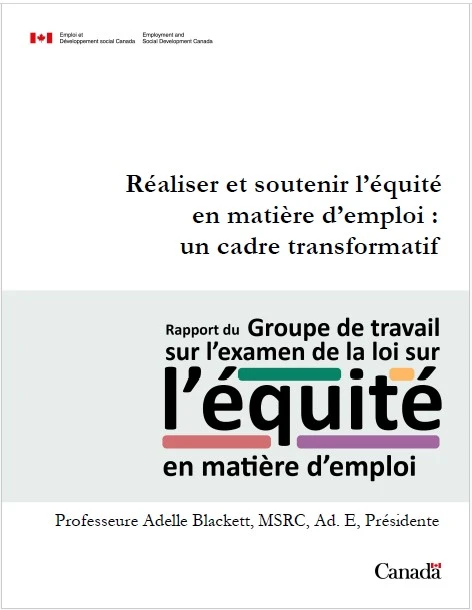 Emploi et Développement social Canada / Employment and Social Development Canada
Réaliser et soutenir l'équité en matière d'emploi : un cadre transformatif
Rapport du Groupe de travail sur l'examen de la loi sur l'équité en matière d'emploi
Professeure Adelle Blackett, MSRC, Ad. E, Présidente
Canada