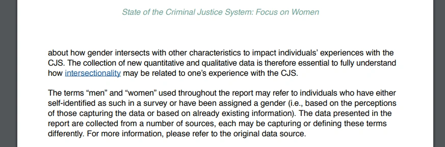 State of the Criminal Justice System: Focus on Women
about how gender intersects with other characteristics to impact individuals' experiences with the CJS. The collection of new quantitative and qualitative data is therefore essential to fully understand how intersectionality may be related to one's experience with the CJS.
The terms "men" and "women" used throughout the report may refer to individuals who have either self-identified as such in a survey or have been assigned a gender (i.e., based on the perceptions of those capturing the data or based on already existing information). The data presented in the report are collected from a number of sources, each may be capturing or defining these terms differently. For more information, please refer to the original data source.