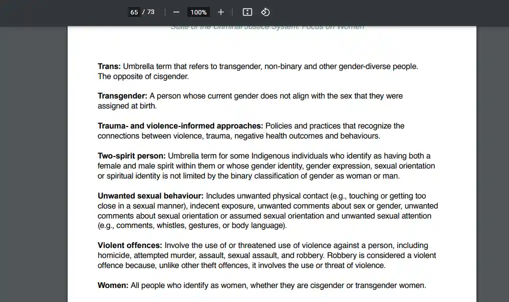 [PDF page 65/73]
State of the Criminal Justice System: Focus on Women
Trans: Umbrella term that refers to transgender, non-binary and other gender-diverse people. The opposite of cisgender.
Transgender: A person whose current gender does not align with the sex that they were assigned at birth.
Trauma- and violence-informed approaches: Policies and practices that recognize the connections between violence, trauma, negative health outcomes and behaviours.
Two-spirit person: Umbrella term for some Indigenous individuals who identify as having both a female and male spirit within them or whose gender identity, gender expression, sexual orientation or spiritual identity is not limited by the binary classification of gender as woman or man.
Unwanted sexual behaviour: Includes unwanted physical contact (e.g., touching or getting too close in a sexual manner), indecent exposure, unwanted comments about sex or gender, unwanted comments about sexual orientation or assumed sexual orientation and unwanted sexual attention (e.g., comments, whistles, gestures, or body language).
Violent offences: Involve the use of or threatened use of violence against a person, including homicide, attempted murder, assault, sexual assault, and robbery. Robbery is considered a violent offence because, unlike other theft offences, it involves the use or threat of violence.
Women: All people who identify as women, whether they are cisgender or transgender women.