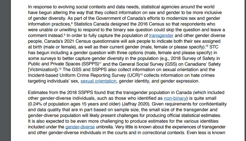 In response to evolving social contexts and data needs, statistical agencies around the world have begun altering the way that they collect information on sex and gender to be more inclusive of gender diversity. As part of the Government of Canada's efforts to modernize sex and gender information practices,⁸ Statistics Canada designed the 2016 Census so that respondents who were unable or unwilling to respond to the binary sex question could skip the question and leave a comment instead.⁹ In order to fully capture the population of transgender and other gender diverse people, Canada's 2021 Census questionnaire will ask people to indicate both their sex assigned at birth (male or female), as well as their current gender (male, female or please specify).¹⁰ STC has begun including a gender question with three options (male, female and please specify) in some surveys to better capture gender diversity in the population (e.g., 2018 Survey of Safety in Public and Private Spaces (SSPPS)¹¹ and the General Social Survey (GSS) on Canadians' Safety [Victimization]).¹² The GSS and SSPPS also collect information on sexual orientation and the Incident-based Uniform Crime Reporting Survey (UCR)¹³ collects information on hate crimes targeting individuals' sex, sexual orientation, gender identity, and gender expression.
Estimates from the 2018 SSPPS found that the transgender population in Canada (which included other gender-diverse individuals, such as those who identified as non-binary) is quite small (0.24% of population ages 15 years and older) (Jaffray 2020). Given requirements for confidentiality and data quality that are in part based on sample size, the small size of the transgender and gender-diverse population will likely present challenges for producing official statistical estimates. It is also expected to be even more challenging to produce estimates for the various identities included under the gender-diverse umbrella. Very little is known about the experiences of transgender and other gender-diverse individuals in the courts and in correctional contexts. Even less is known