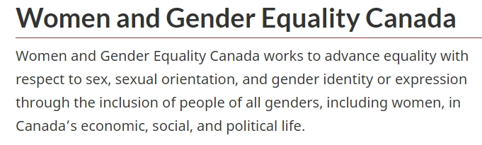 Women and Gender Equality Canada
Women and Gender Equality Canada works to advance equality with respect to sex, sexual orientation, and gender identity or expression through the inclusion of people of all genders, including women, in Canada's economic, social, and political life.