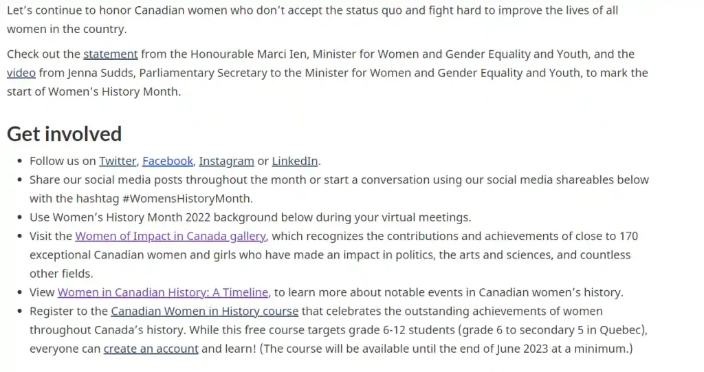 Let's continue to honor Canadian women who don't accept the status quo and fight hard to improve the lives of all women in the country.
Check out the statement from the Honourable Marci Ien, Minister for Women and Gender Equality and Youth, and the video from Jenna Sudds, Parliamentary Secretary to the Minister for Women and Gender Equality and Youth, to mark the start of Women's History Month.
Get involved
Follow us on Twitter, Facebook, Instagram or LinkedIn.
Share our social media posts throughout the month or start a conversation using our social media shareables below with the hashtag #WomensHistoryMonth.
Use Women's History Month 2022 background below during your virtual meetings.
Visit the Women of Impact in Canada gallery, which recognizes the contributions and achievements of close to 170 exceptional Canadian women and girls who have made an impact in politics, the arts and sciences, and countless other fields.
View Women in Canadian History: A Timeline, to learn more about notable events in Canadian women's history.
Register to the Canadian Women in History course that celebrates the outstanding achievements of women throughout Canada's history. While this free course targets grade 6-12 students (grade 6 to secondary 5 in Quebec), everyone can create an account and learn! (The course will be available until the end of June 2023 at a minimum.)